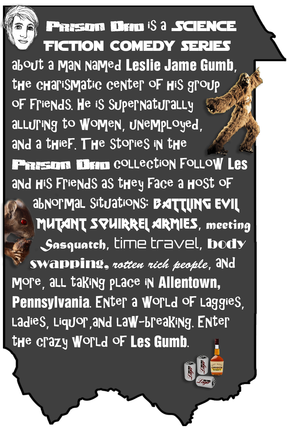 Prison Dad is a Science Fiction Comedy series about a man named Leslie Jame Gumb, the charismatic center of his group of friends. He is supernaturally alluring to women, unemployed, and a thief. The stories in the Prison Dad collection follow Les and his friends as they face a host of abnormal situations: evil squirrel armies, meeting Sasquatch, time travel, body swapping and more, all taking place in Allentown, Pennsylvania. Enter a world of laggies, ladies, liquor, and law-breaking. Enter the crazy world of Les Gumb.